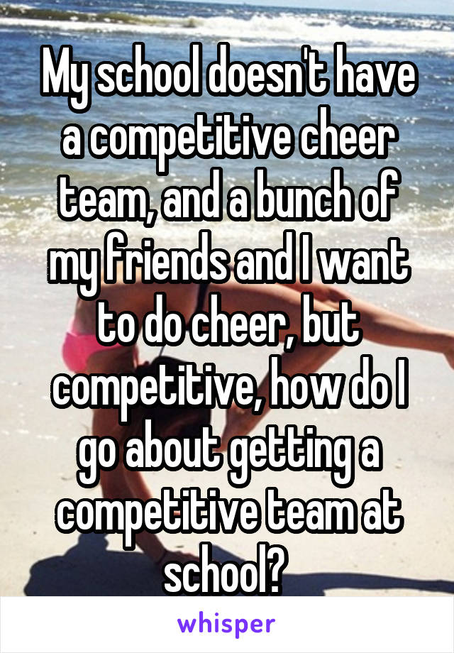 My school doesn't have a competitive cheer team, and a bunch of my friends and I want to do cheer, but competitive, how do I go about getting a competitive team at school? 