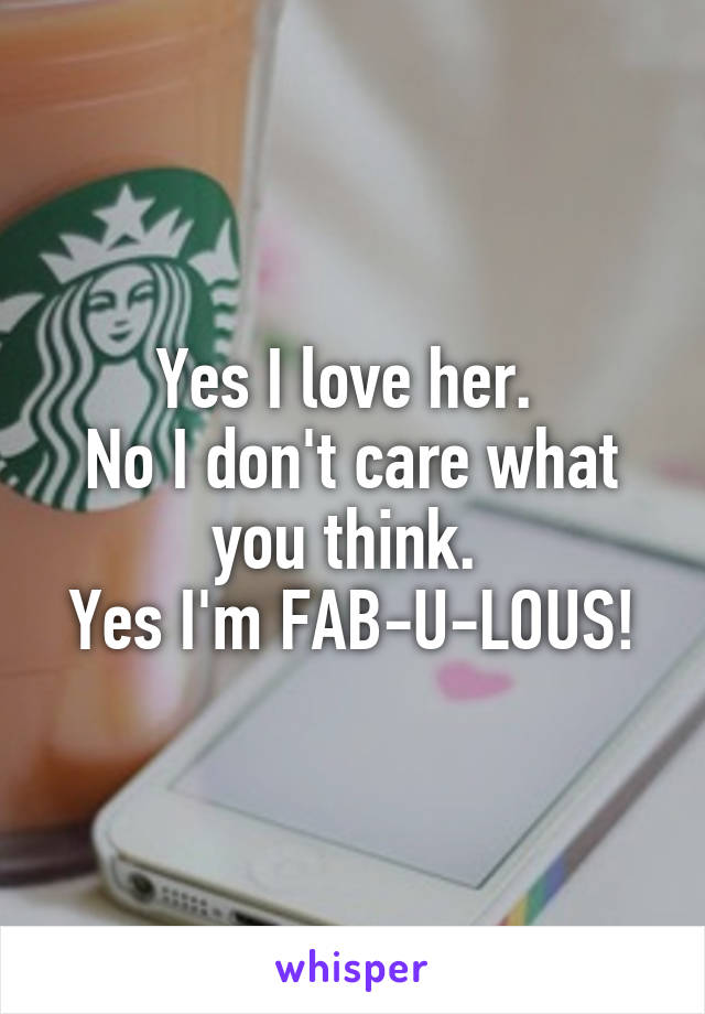 Yes I love her. 
No I don't care what you think. 
Yes I'm FAB-U-LOUS!