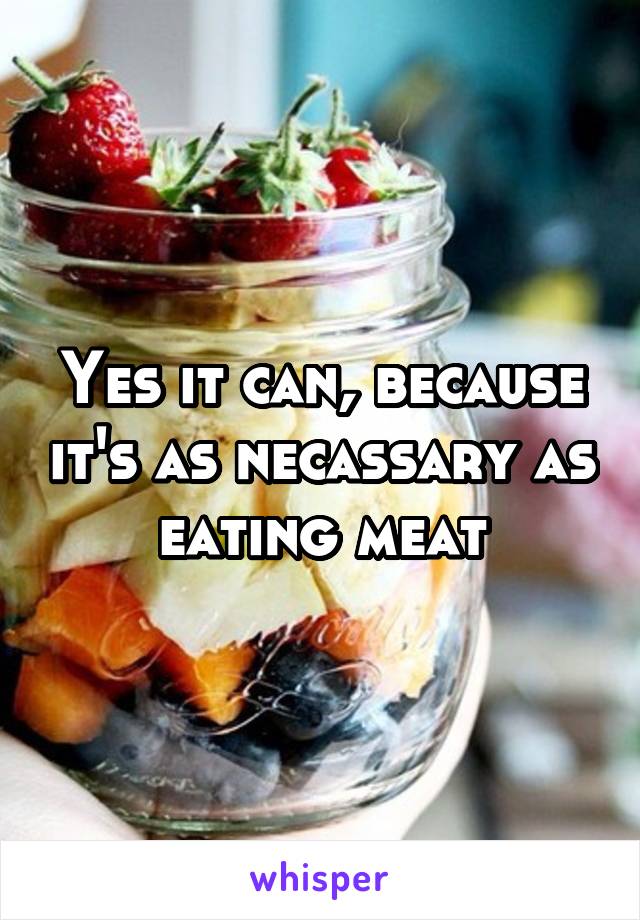 Yes it can, because it's as necassary as eating meat