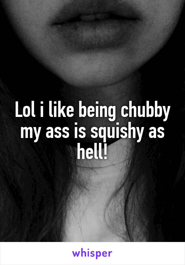 Lol i like being chubby my ass is squishy as hell!