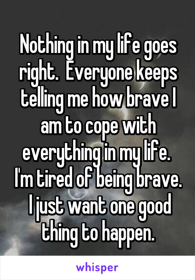 Nothing in my life goes right.  Everyone keeps telling me how brave I am to cope with everything in my life.  I'm tired of being brave.  I just want one good thing to happen.
