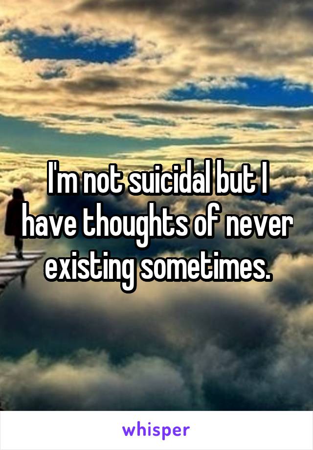 I'm not suicidal but I have thoughts of never existing sometimes.