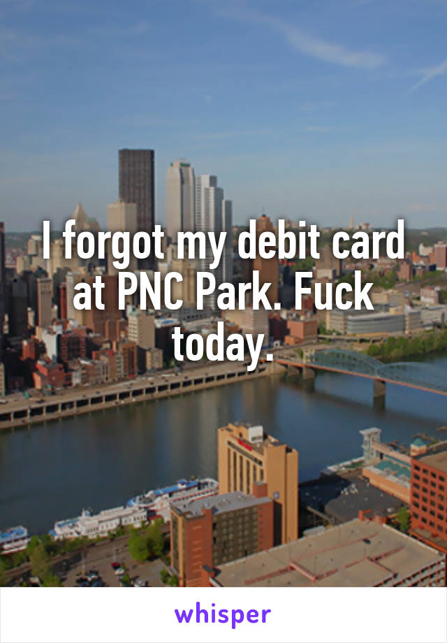 I forgot my debit card at PNC Park. Fuck today.
