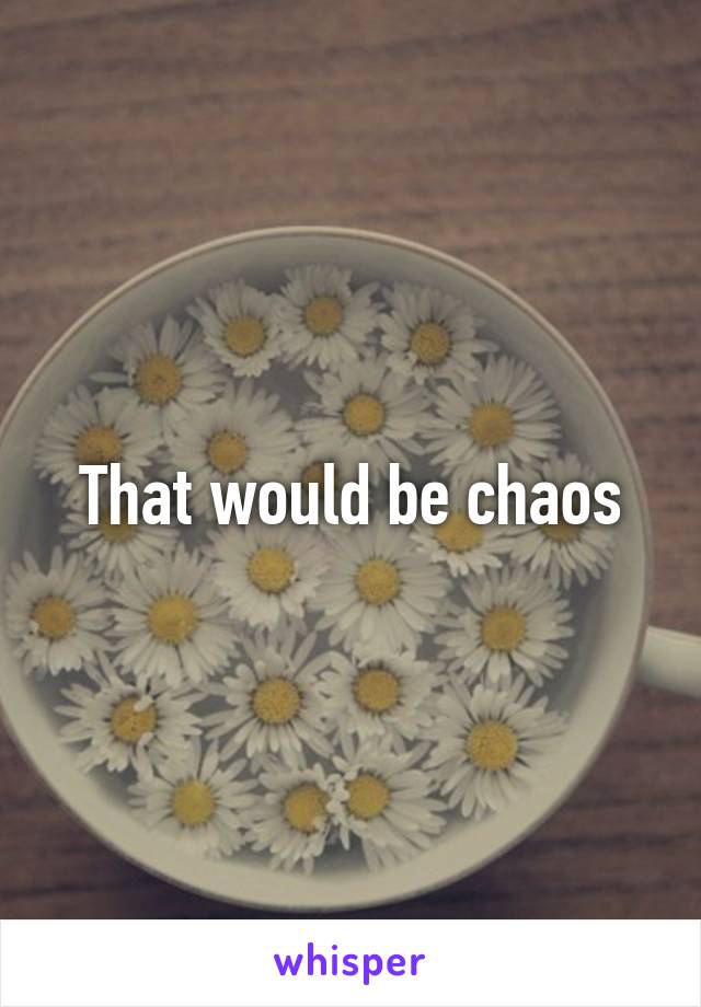 That would be chaos