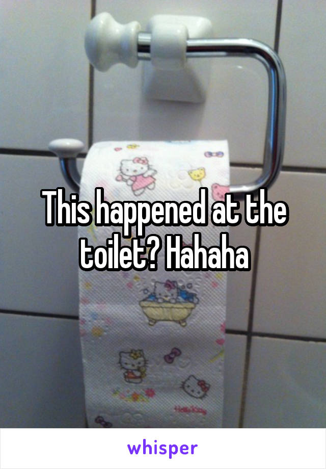This happened at the toilet? Hahaha