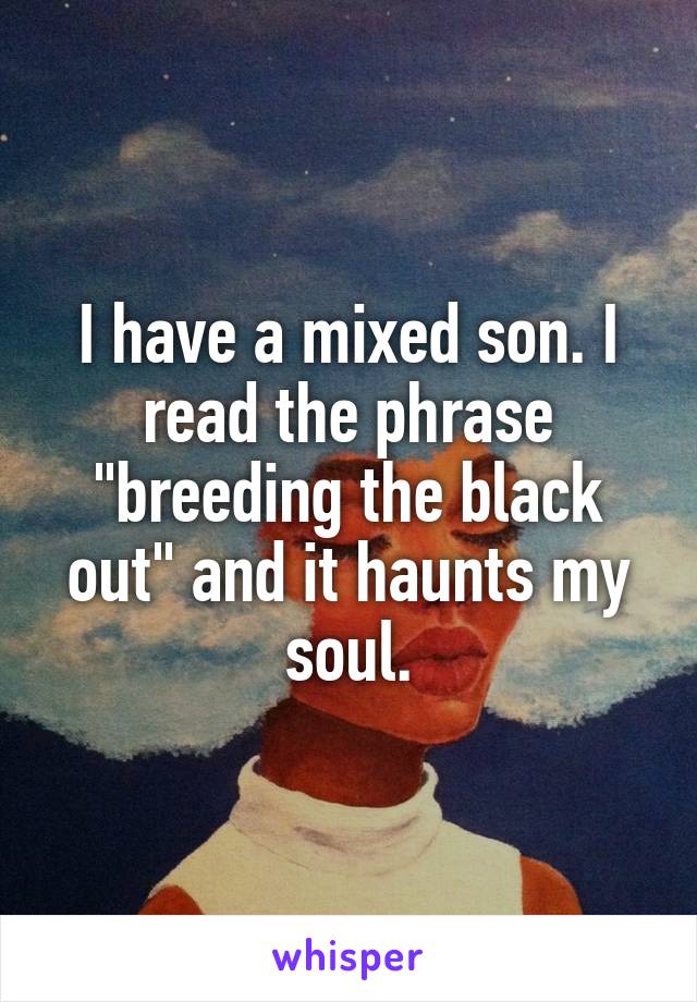 I have a mixed son. I read the phrase "breeding the black out" and it haunts my soul.