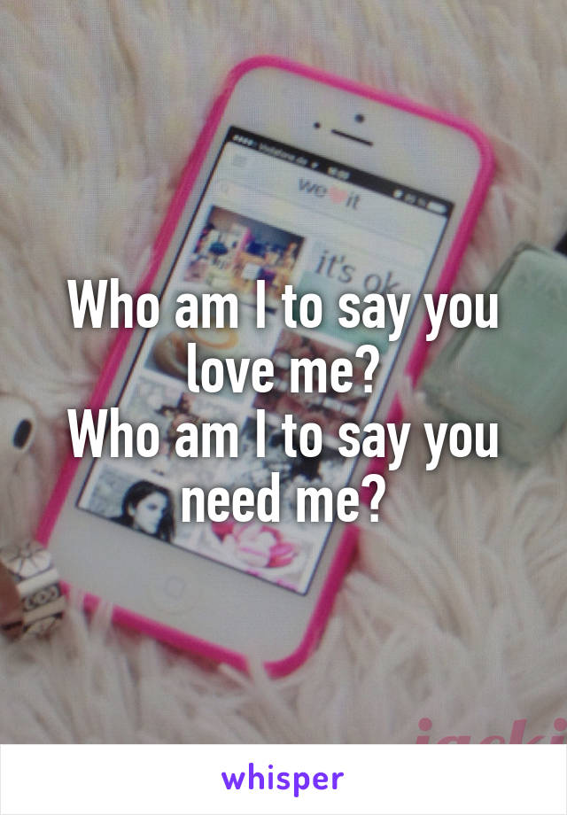 Who am I to say you love me?
Who am I to say you need me?