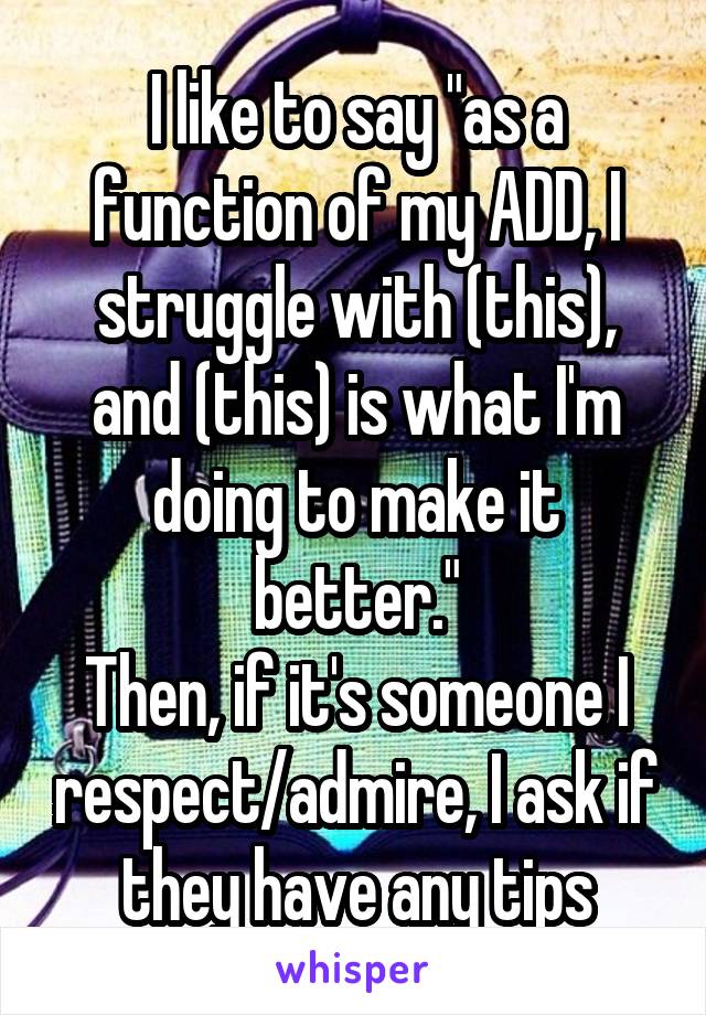 I like to say "as a function of my ADD, I struggle with (this), and (this) is what I'm doing to make it better."
Then, if it's someone I respect/admire, I ask if they have any tips