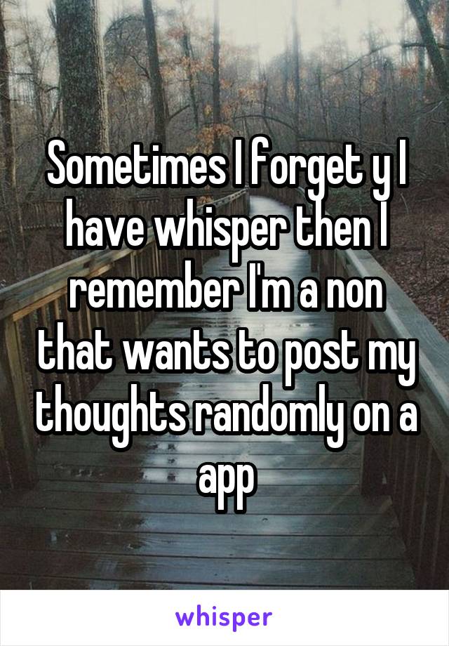 Sometimes I forget y I have whisper then I remember I'm a non that wants to post my thoughts randomly on a app