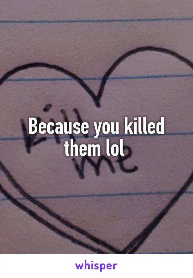 Because you killed them lol 