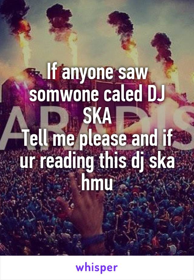 If anyone saw somwone caled DJ SKA
Tell me please and if ur reading this dj ska hmu
