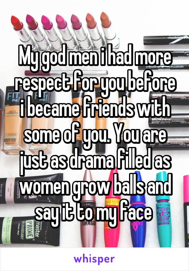My god men i had more respect for you before i became friends with some of you. You are just as drama filled as women grow balls and say it to my face 