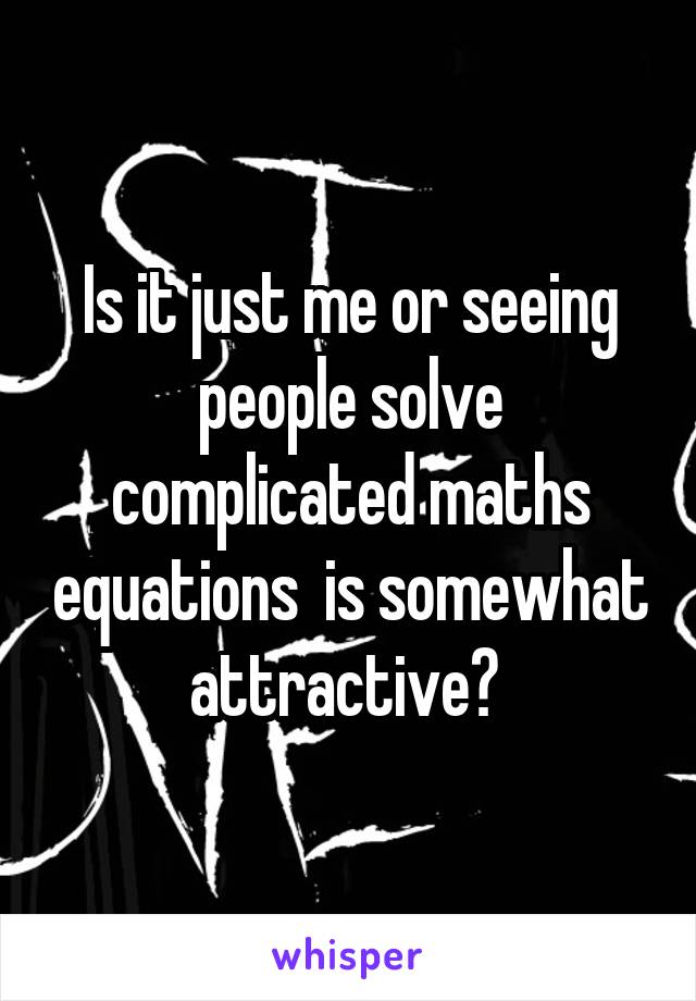 Is it just me or seeing people solve complicated maths equations  is somewhat attractive? 