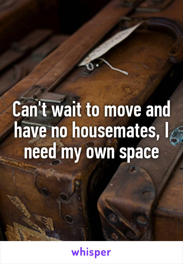Can't wait to move and have no housemates, I need my own space