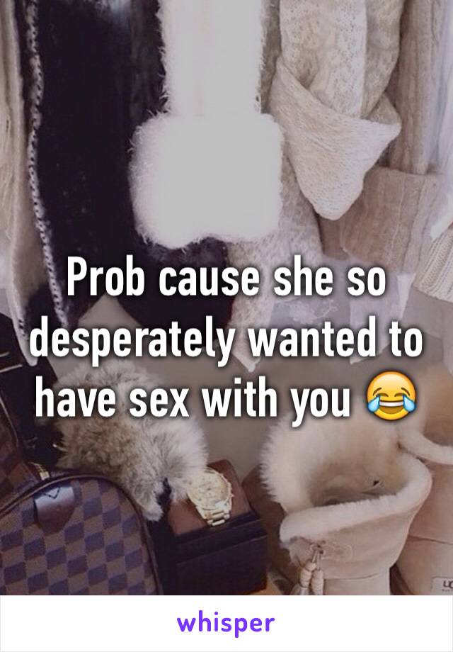 Prob cause she so desperately wanted to have sex with you 😂