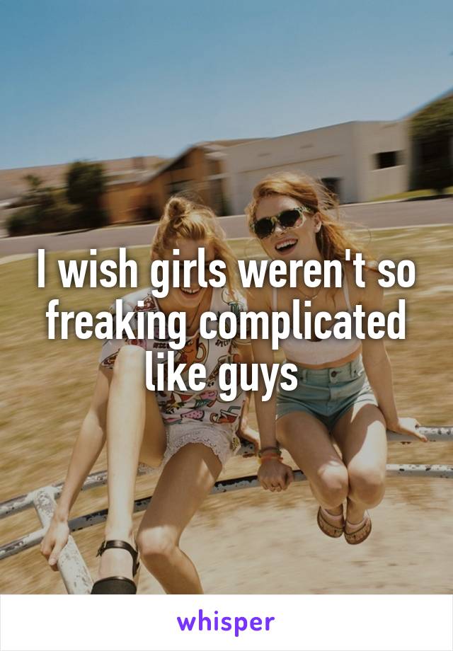 I wish girls weren't so freaking complicated like guys 