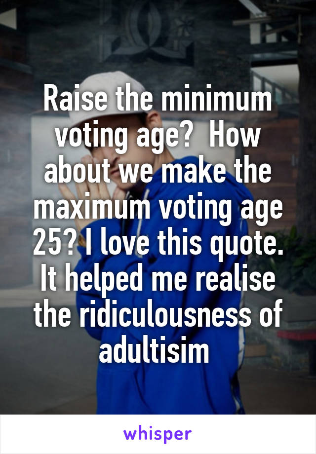 Raise the minimum voting age?  How about we make the maximum voting age 25? I love this quote. It helped me realise the ridiculousness of adultisim 