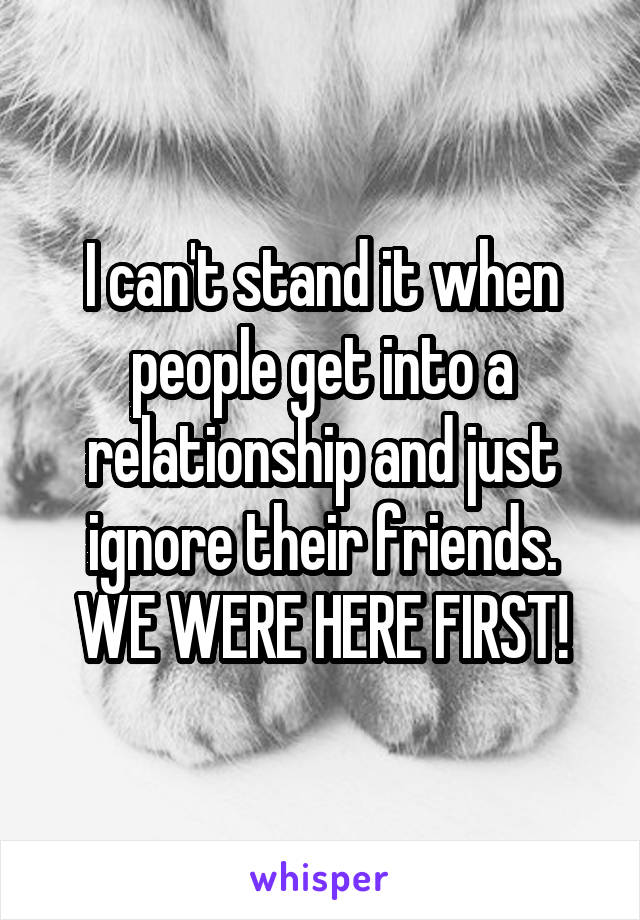 I can't stand it when people get into a relationship and just ignore their friends.
WE WERE HERE FIRST!