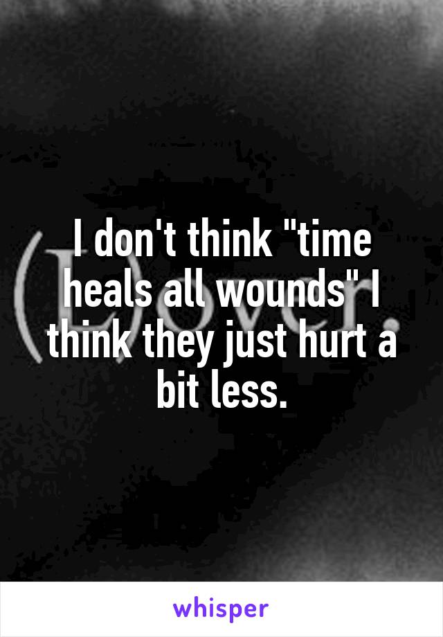 I don't think "time heals all wounds" I think they just hurt a bit less.