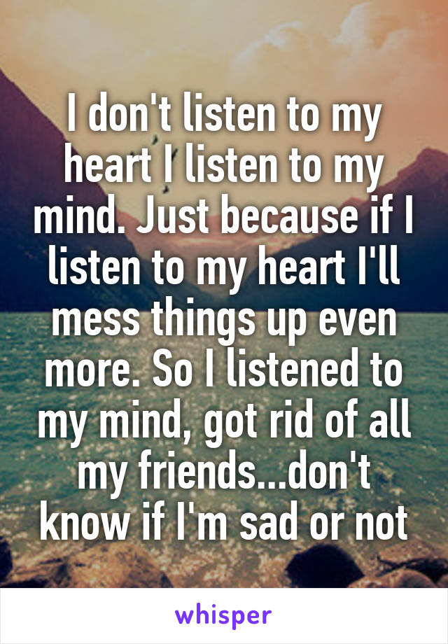 I don't listen to my heart I listen to my mind. Just because if I listen to my heart I'll mess things up even more. So I listened to my mind, got rid of all my friends...don't know if I'm sad or not