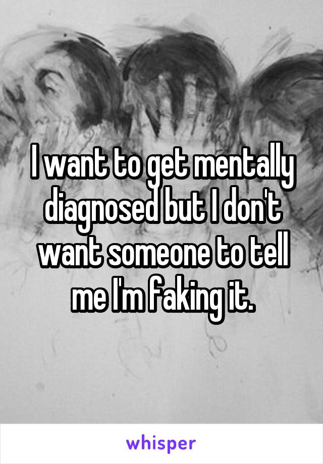 I want to get mentally diagnosed but I don't want someone to tell me I'm faking it.