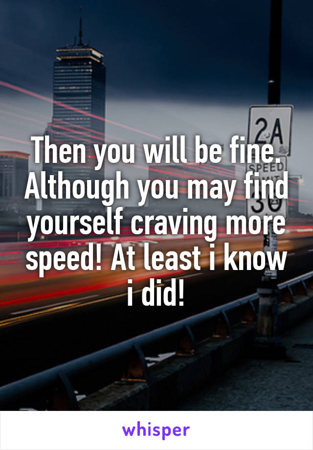 Then you will be fine. Although you may find yourself craving more speed! At least i know i did!