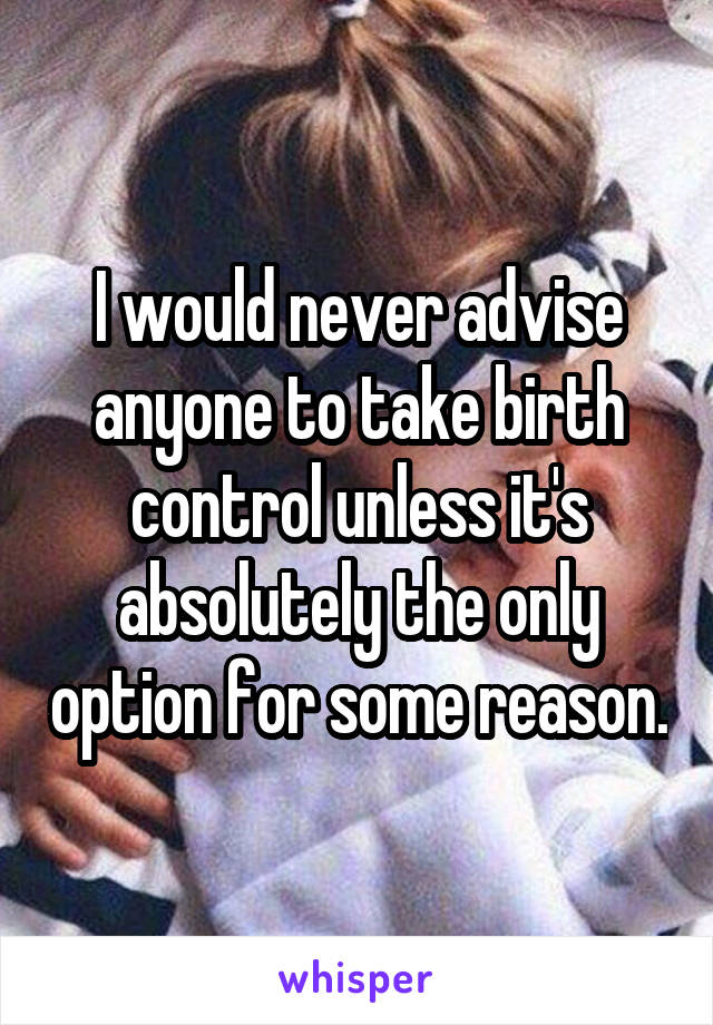 I would never advise anyone to take birth control unless it's absolutely the only option for some reason.