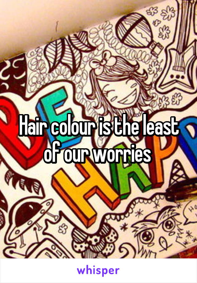 Hair colour is the least of our worries 