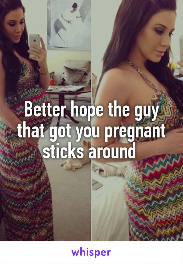 Better hope the guy that got you pregnant sticks around 
