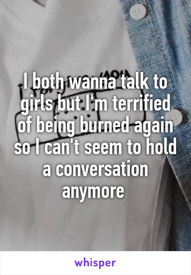 I both wanna talk to girls but I'm terrified of being burned again so I can't seem to hold a conversation anymore 