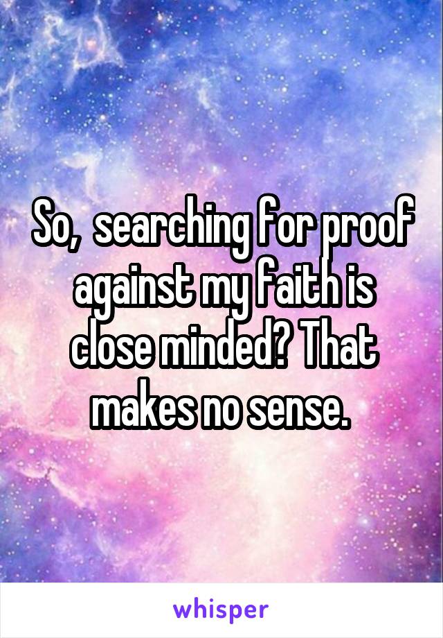 So,  searching for proof against my faith is close minded? That makes no sense. 