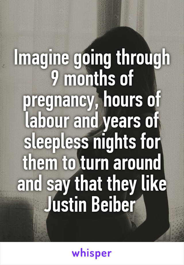 Imagine going through 9 months of pregnancy, hours of labour and years of sleepless nights for them to turn around and say that they like Justin Beiber 