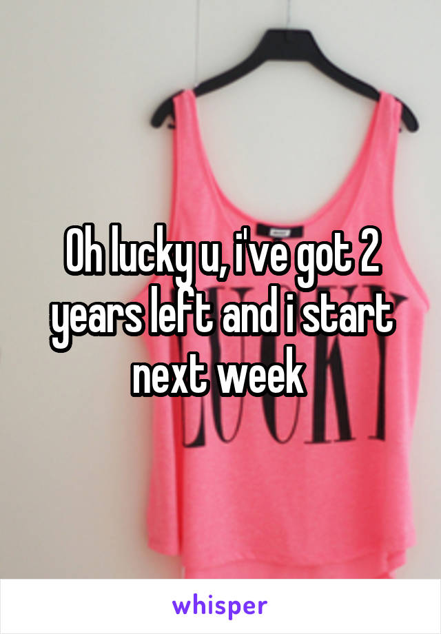 Oh lucky u, i've got 2 years left and i start next week 