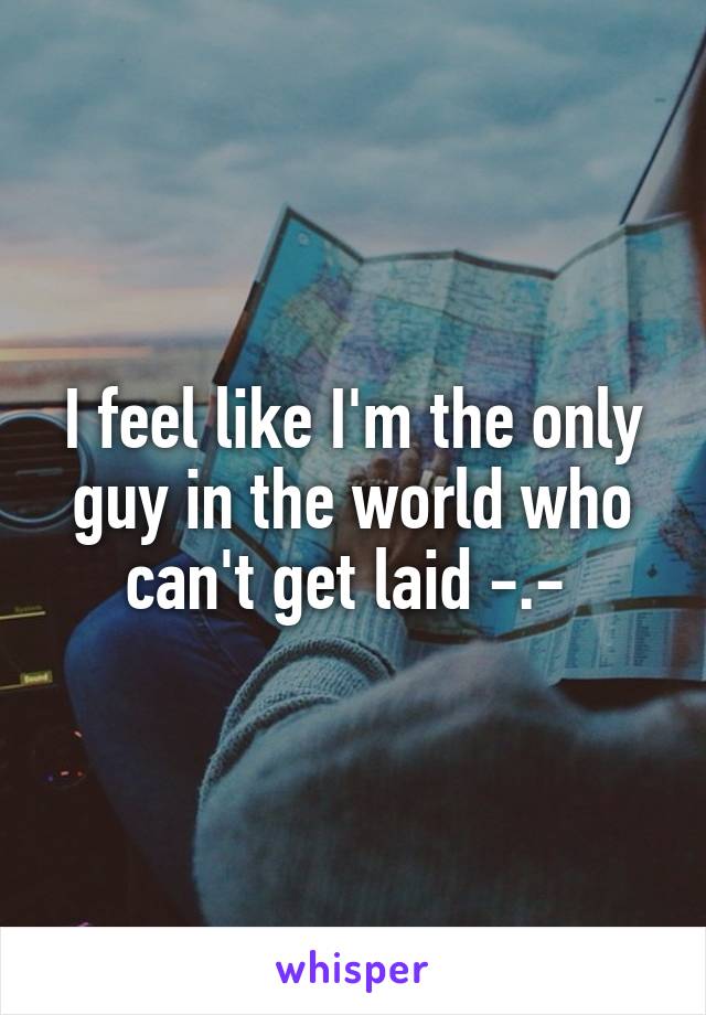 I feel like I'm the only guy in the world who can't get laid -.- 
