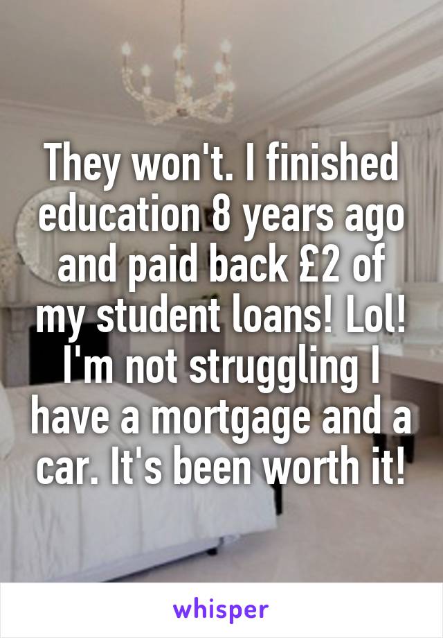 They won't. I finished education 8 years ago and paid back £2 of my student loans! Lol! I'm not struggling I have a mortgage and a car. It's been worth it!