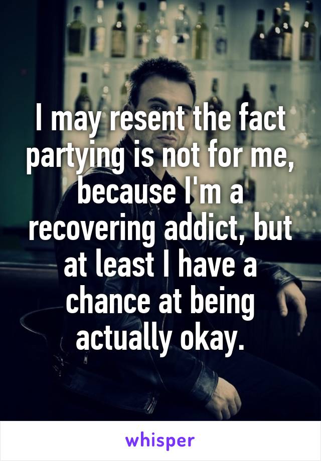 I may resent the fact partying is not for me, because I'm a recovering addict, but at least I have a chance at being actually okay.