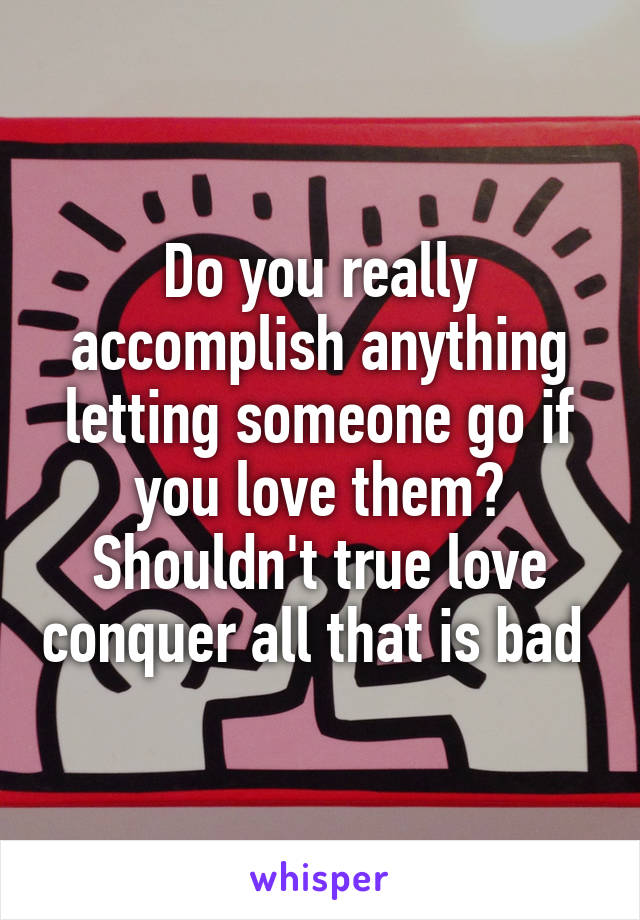 Do you really accomplish anything letting someone go if you love them? Shouldn't true love conquer all that is bad 
