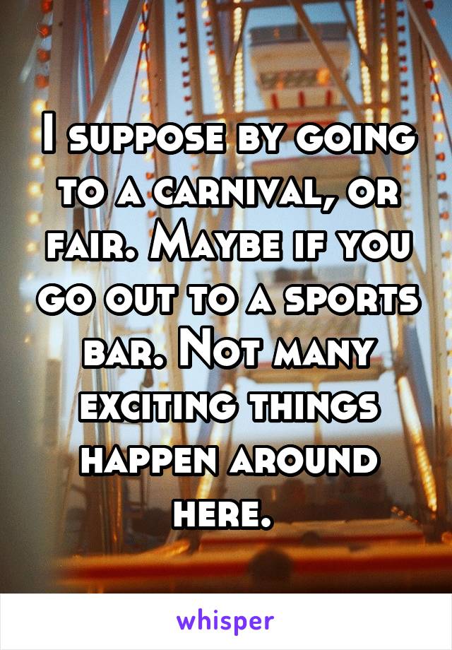 I suppose by going to a carnival, or fair. Maybe if you go out to a sports bar. Not many exciting things happen around here. 