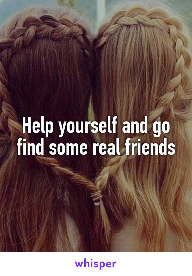 Help yourself and go find some real friends