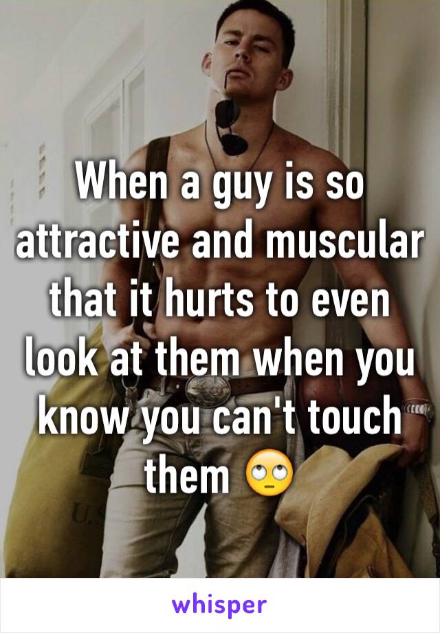 When a guy is so attractive and muscular that it hurts to even look at them when you know you can't touch them 🙄