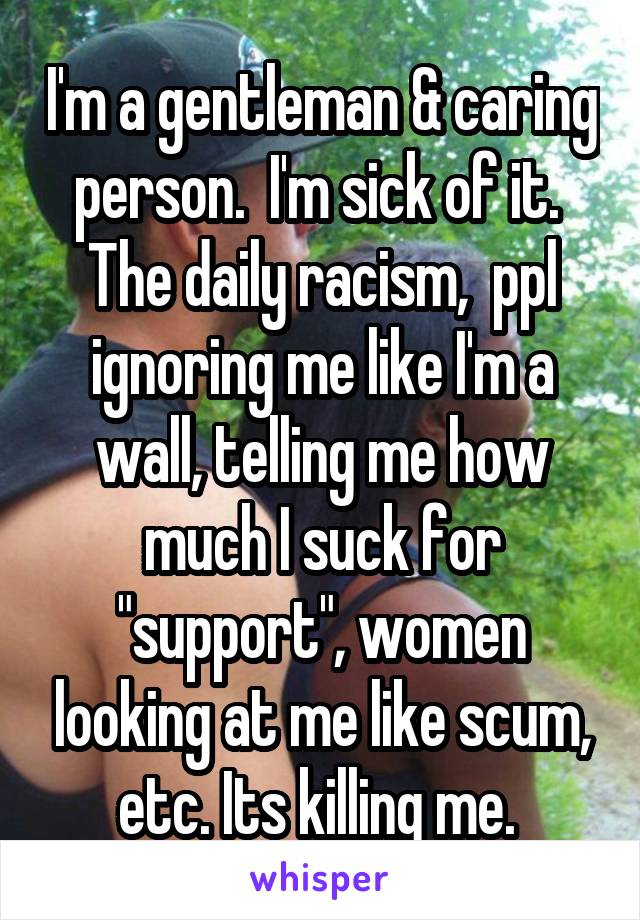 I'm a gentleman & caring person.  I'm sick of it.  The daily racism,  ppl ignoring me like I'm a wall, telling me how much I suck for "support", women looking at me like scum, etc. Its killing me. 
