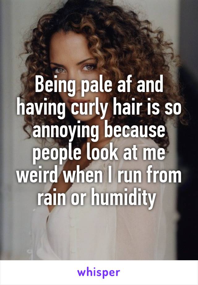 Being pale af and having curly hair is so annoying because people look at me weird when I run from rain or humidity 