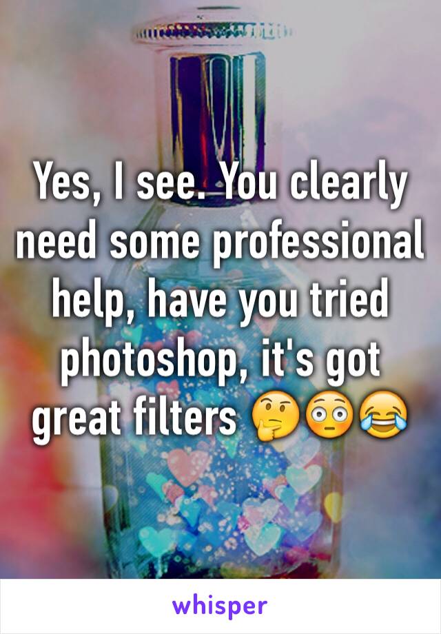 Yes, I see. You clearly need some professional help, have you tried photoshop, it's got great filters 🤔😳😂