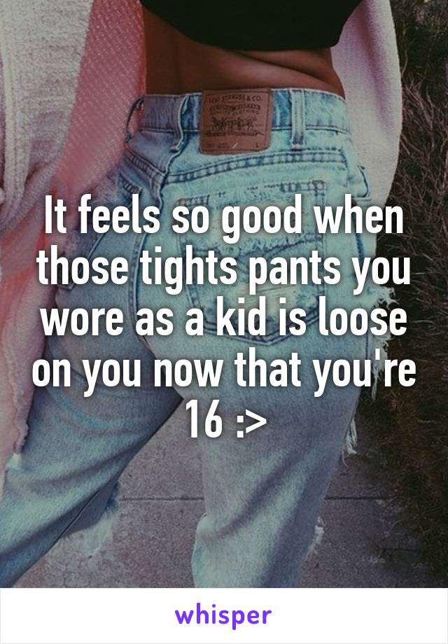 It feels so good when those tights pants you wore as a kid is loose on you now that you're 16 :>