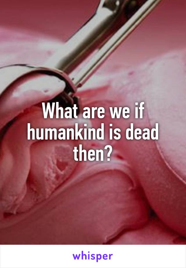 What are we if humankind is dead then?