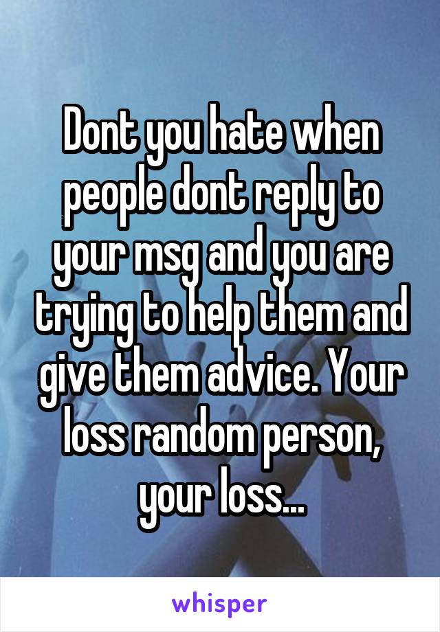 Dont you hate when people dont reply to your msg and you are trying to help them and give them advice. Your loss random person, your loss...