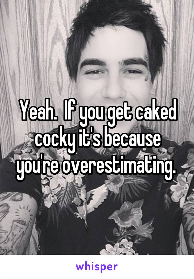 Yeah.  If you get caked cocky it's because you're overestimating. 