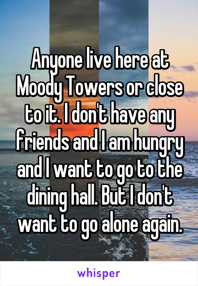 Anyone live here at Moody Towers or close to it. I don't have any friends and I am hungry and I want to go to the dining hall. But I don't want to go alone again.