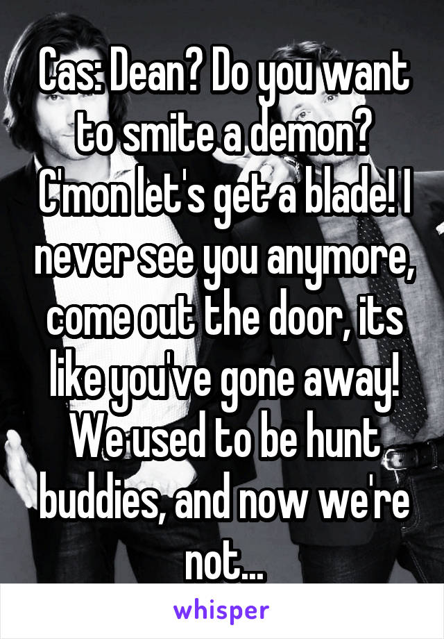 Cas: Dean? Do you want to smite a demon? C'mon let's get a blade! I never see you anymore, come out the door, its like you've gone away! We used to be hunt buddies, and now we're not...