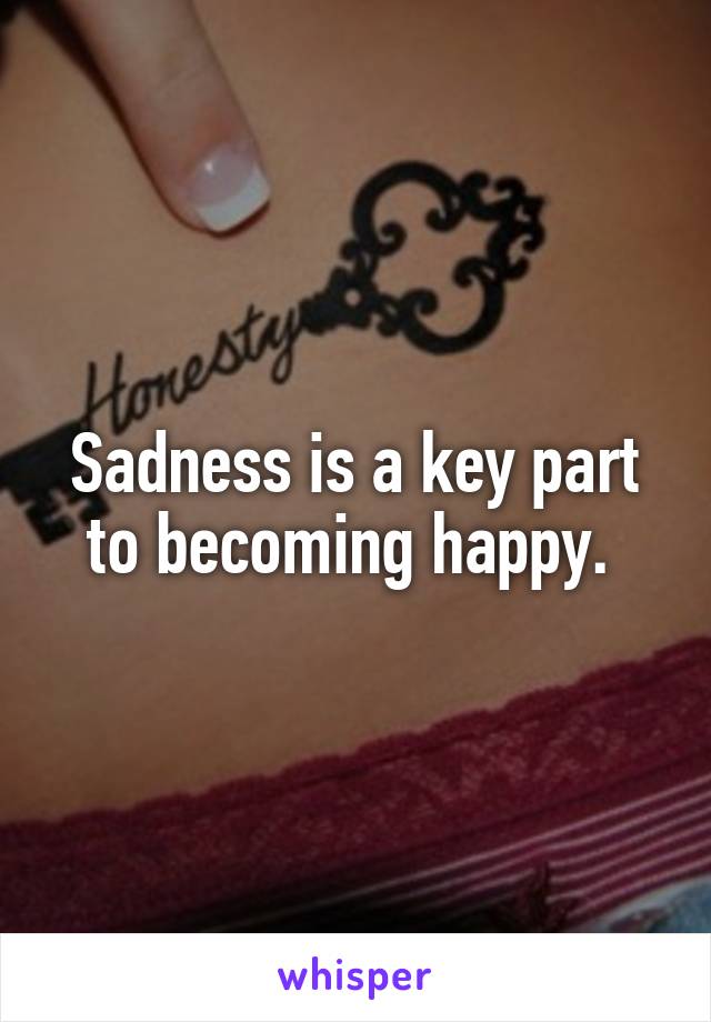 Sadness is a key part to becoming happy. 